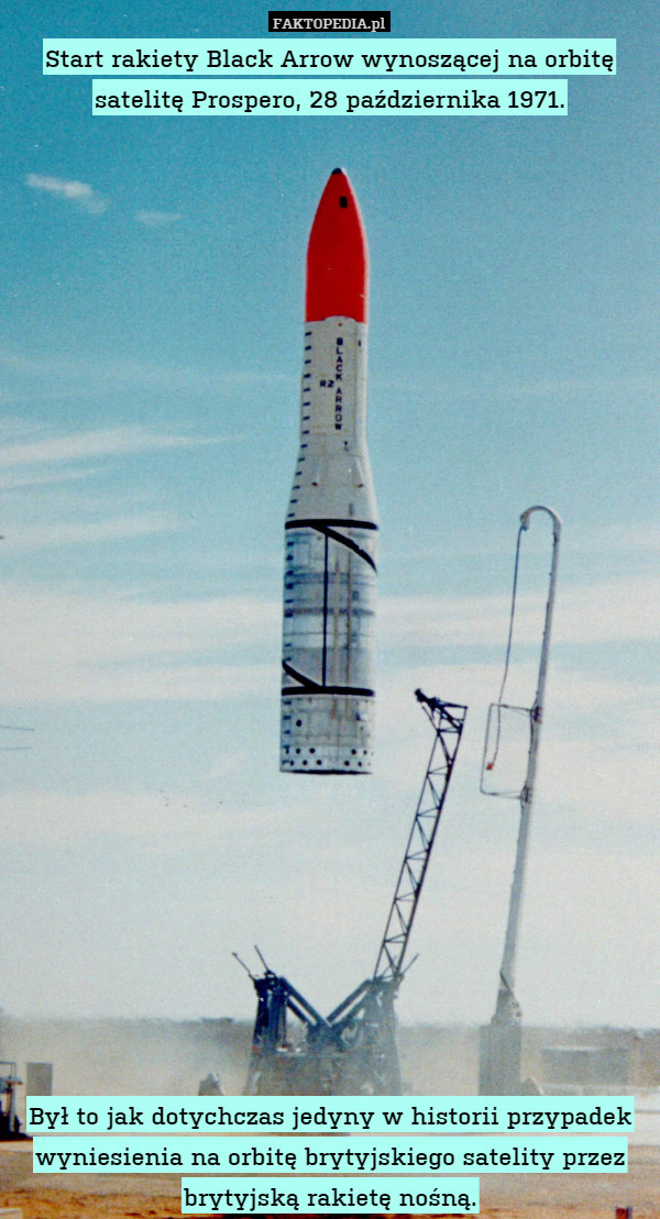 Start rakiety Black Arrow wynoszącej na orbitę satelitę Prospero, 28 października 1971.
























Był to jak dotychczas jedyny w historii przypadek wyniesienia na orbitę brytyjskiego satelity przez brytyjską rakietę nośną. 