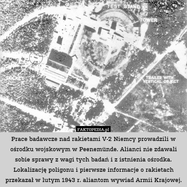 Prace badawcze nad rakietami V-2 Niemcy prowadzili w ośrodku wojskowym w Peenemünde. Alianci nie zdawali sobie sprawy z wagi tych badań i z istnienia ośrodka. Lokalizację poligonu i pierwsze informacje o rakietach przekazał w lutym 1943 r. aliantom wywiad Armii Krajowej. 