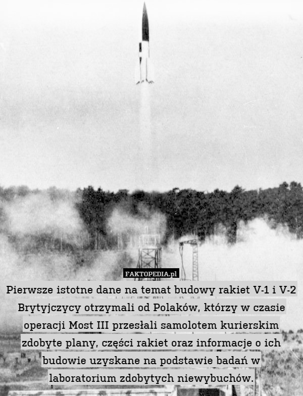 Pierwsze istotne dane na temat budowy rakiet V-1 i V-2 Brytyjczycy otrzymali od Polaków, którzy w czasie operacji Most III przesłali samolotem kurierskim zdobyte plany, części rakiet oraz informacje o ich budowie uzyskane na podstawie badań w
laboratorium zdobytych niewybuchów. 