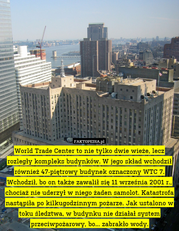 World Trade Center to nie tylko dwie wieże, lecz rozległy kompleks budynków. W jego skład wchodził również 47-piętrowy budynek oznaczony WTC 7. Wchodził, bo on także zawalił się 11 września 2001 r., chociaż nie uderzył w niego żaden samolot. Katastrofa nastąpiła po kilkugodzinnym pożarze. Jak ustalono w toku śledztwa, w budynku nie działał system przeciwpożarowy, bo... zabrakło wody. 