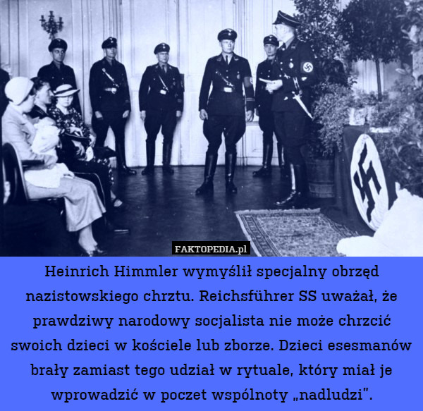 Heinrich Himmler wymyślił specjalny obrzęd nazistowskiego chrztu. Reichsführer SS uważał, że prawdziwy narodowy socjalista nie może chrzcić swoich dzieci w kościele lub zborze. Dzieci esesmanów brały zamiast tego udział w rytuale, który miał je wprowadzić w poczet wspólnoty „nadludzi”. 