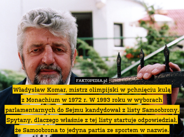 Władysław Komar, mistrz olimpijski w pchnięciu kulą
z Monachium w 1972 r. W 1993 roku w wyborach parlamentarnych do Sejmu kandydował z listy Samoobrony. Spytany, dlaczego właśnie z tej listy startuje odpowiedział, że Samoobrona to jedyna partia ze sportem w nazwie. 