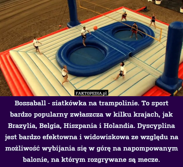 Bossaball - siatkówka na trampolinie. To sport bardzo popularny zwłaszcza w kilku krajach, jak Brazylia, Belgia, Hiszpania i Holandia. Dyscyplina jest bardzo efektowna i widowiskowa ze względu na możliwość wybijania się w górę na napompowanym balonie, na którym rozgrywane są mecze. 
