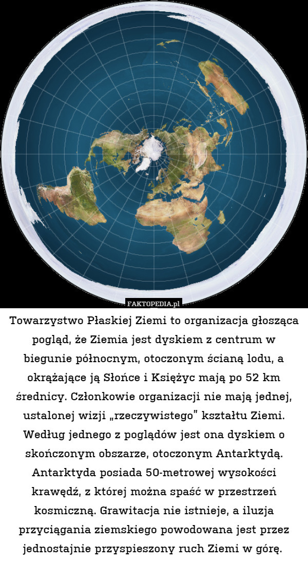 Towarzystwo Płaskiej Ziemi to organizacja głosząca pogląd, że Ziemia jest dyskiem z centrum w biegunie północnym, otoczonym ścianą lodu, a okrążające ją Słońce i Księżyc mają po 52 km średnicy. Członkowie organizacji nie mają jednej, ustalonej wizji „rzeczywistego” kształtu Ziemi. Według jednego z poglądów jest ona dyskiem o skończonym obszarze, otoczonym Antarktydą. Antarktyda posiada 50-metrowej wysokości krawędź, z której można spaść w przestrzeń kosmiczną. Grawitacja nie istnieje, a iluzja przyciągania ziemskiego powodowana jest przez jednostajnie przyspieszony ruch Ziemi w górę. 