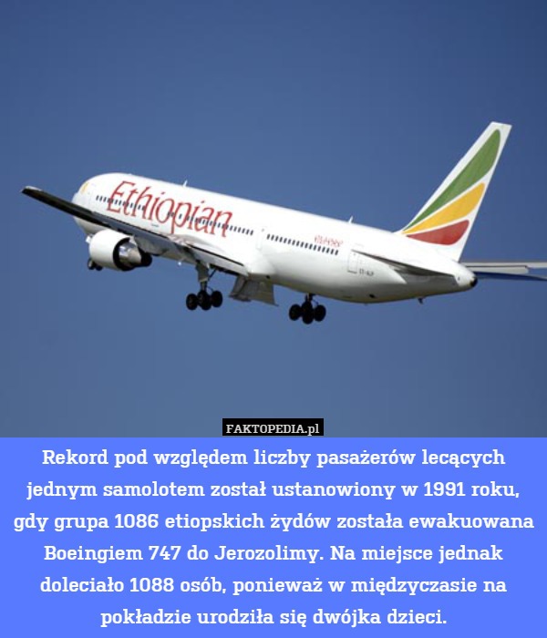 Rekord pod względem liczby pasażerów lecących jednym samolotem został ustanowiony w 1991 roku, gdy grupa 1086 etiopskich żydów została ewakuowana Boeingiem 747 do Jerozolimy. Na miejsce jednak doleciało 1088 osób, ponieważ w międzyczasie na pokładzie urodziła się dwójka dzieci. 