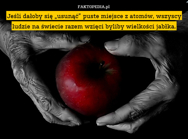 Jeśli dałoby się „usunąć” puste miejsce z atomów, wszyscy ludzie na świecie razem wzięci byliby wielkości jabłka. 
