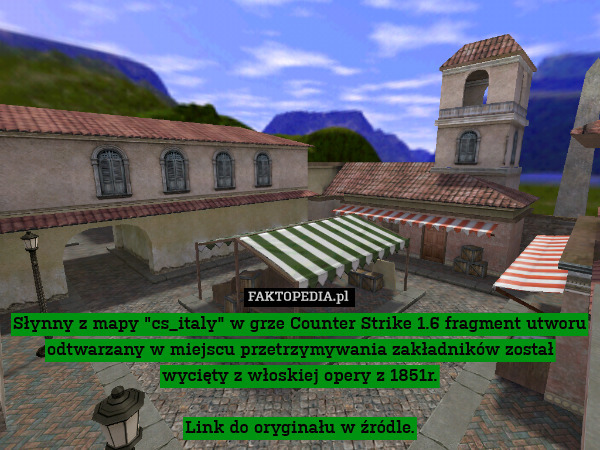 Słynny z mapy "cs_italy" w grze Counter Strike 1.6 fragment utworu odtwarzany w miejscu przetrzymywania zakładników został wycięty z włoskiej opery z 1851r.

Link do oryginału w źródle. 