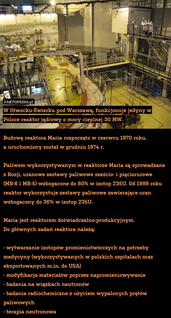 W Otwocku-Świerku pod Warszawą, funkcjonuje jedyny w Polsce reaktor jądrowy o mocy cieplnej 30 MW. 

Budowę reaktora Maria rozpoczęto w czerwcu 1970 roku,
a uruchomiony został w grudniu 1974 r.

Paliwem wykorzystywanym w reaktorze Maria są sprowadzane z Rosji, uranowe zestawy paliwowe sześcio- i pięciorurowe (MR-6 i MR-5) wzbogacone do 80% w izotop 235U. Od 1999 roku reaktor wykorzystuje zestawy paliwowe zawierające uran wzbogacony do 36% w izotop 235U.

Maria jest reaktorem doświadczalno-produkcyjnym.
Do głównych zadań reaktora należą: 

- wytwarzanie izotopów promieniotwórczych na potrzeby medycyny (wykorzystywanych w polskich szpitalach oraz eksportowanych m.in. do USA)
- modyfikacja materiałów poprzez napromieniowywanie
- badania na wiązkach neutronów
- badania radiochemiczne z użyciem wypalonych prętów paliwowych
- terapia neutronowa 
