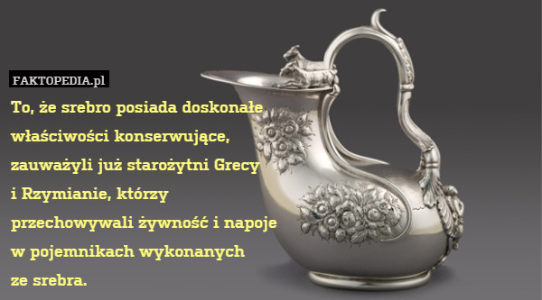 To, że srebro posiada doskonałe
właściwości konserwujące,
zauważyli już starożytni Grecy
i Rzymianie, którzy
przechowywali żywność i napoje
w pojemnikach wykonanych
ze srebra. 