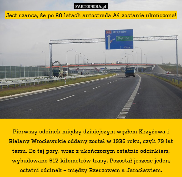Jest szansa, że po 80 latach autostrada A4 zostanie ukończona!











Pierwszy odcinek między dzisiejszym węzłem Krzyżowa i Bielany Wrocławskie oddany został w 1935 roku, czyli 79 lat temu. Do tej pory, wraz z ukończonym ostatnio odcinkiem, wybudowano 612 kilometrów trasy. Pozostał jeszcze jeden, ostatni odcinek – między Rzeszowem a Jarosławiem. 