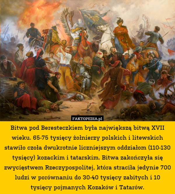 Bitwa pod Beresteczkiem była największą bitwą XVII wieku. 65-75 tysięcy żołnierzy polskich i litewskich stawiło czoła dwukrotnie liczniejszym oddziałom (110-130 tysięcy) kozackim i tatarskim. Bitwa zakończyła się zwycięstwem Rzeczypospolitej, która straciła jedynie 700 ludzi w porównaniu do 30-40 tysięcy zabitych i 10 tysięcy pojmanych Kozaków i Tatarów. 