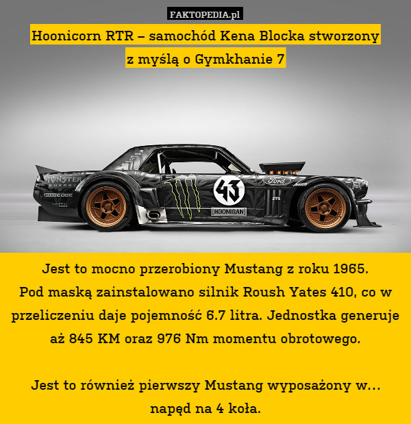 Hoonicorn RTR – samochód Kena Blocka stworzony
z myślą o Gymkhanie 7








Jest to mocno przerobiony Mustang z roku 1965.
Pod maską zainstalowano silnik Roush Yates 410, co w przeliczeniu daje pojemność 6.7 litra. Jednostka generuje aż 845 KM oraz 976 Nm momentu obrotowego.

Jest to również pierwszy Mustang wyposażony w… napęd na 4 koła. 