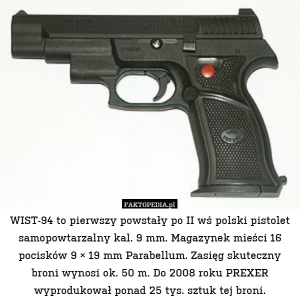 WIST-94 to pierwszy powstały po II wś polski pistolet samopowtarzalny kal. 9 mm. Magazynek mieści 16 pocisków 9 × 19 mm Parabellum. Zasięg skuteczny broni wynosi ok. 50 m. Do 2008 roku PREXER wyprodukował ponad 25 tys. sztuk tej broni. 