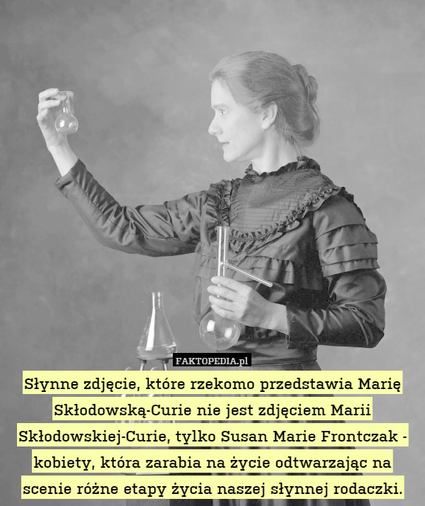 Słynne zdjęcie, które rzekomo przedstawia Marię Skłodowską-Curie nie jest zdjęciem Marii Skłodowskiej-Curie, tylko Susan Marie Frontczak - kobiety, która zarabia na życie odtwarzając na scenie różne etapy życia naszej słynnej rodaczki. 