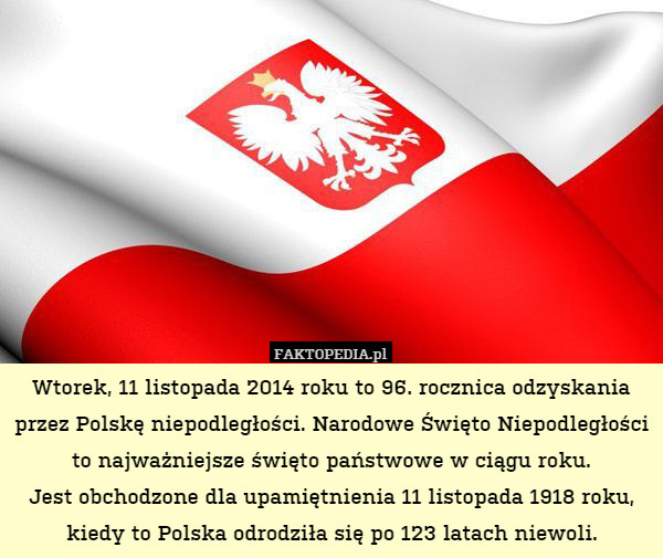 Wtorek, 11 listopada 2014 roku to 96. rocznica odzyskania przez Polskę niepodległości. Narodowe Święto Niepodległości to najważniejsze święto państwowe w ciągu roku.
Jest obchodzone dla upamiętnienia 11 listopada 1918 roku, kiedy to Polska odrodziła się po 123 latach niewoli. 