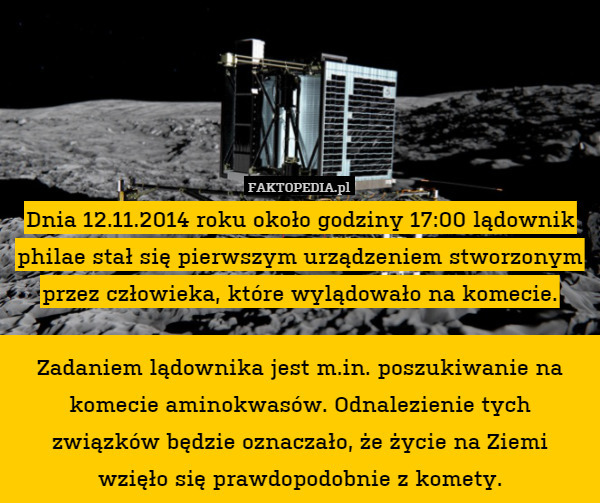 Dnia 12.11.2014 roku około godziny 17:00 lądownik philae stał się pierwszym urządzeniem stworzonym przez człowieka, które wylądowało na komecie.

Zadaniem lądownika jest m.in. poszukiwanie na komecie aminokwasów. Odnalezienie tych związków będzie oznaczało, że życie na Ziemi
wzięło się prawdopodobnie z komety. 