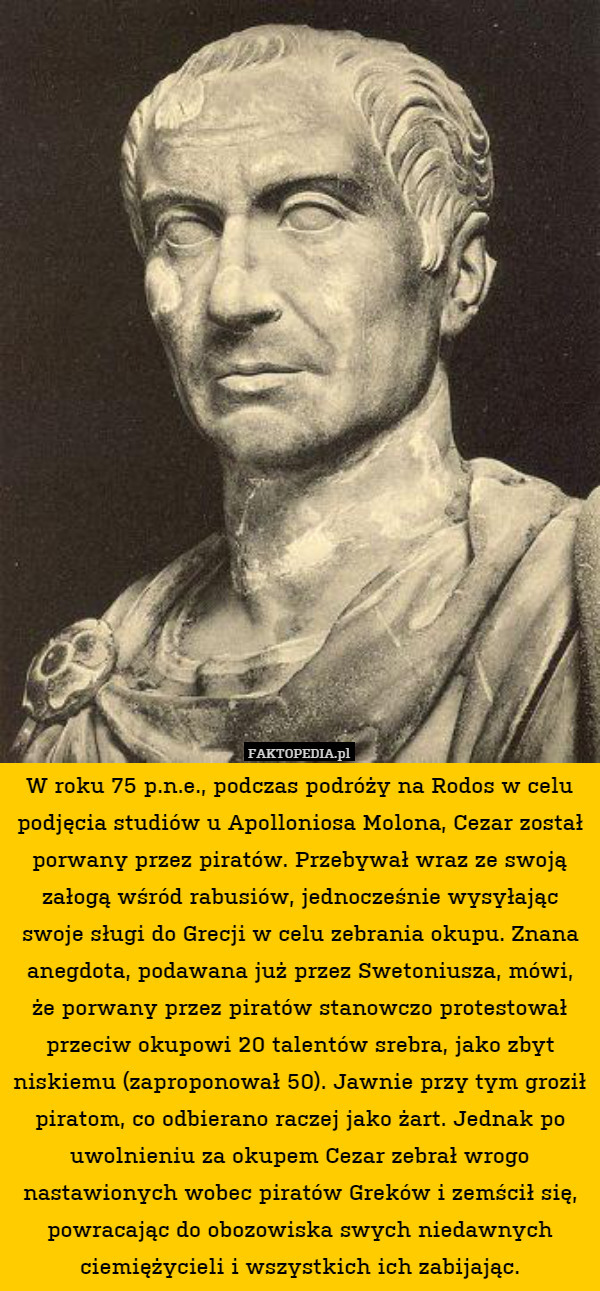 W roku 75 p.n.e., podczas podróży na Rodos w celu podjęcia studiów u Apolloniosa Molona, Cezar został porwany przez piratów. Przebywał wraz ze swoją załogą wśród rabusiów, jednocześnie wysyłając swoje sługi do Grecji w celu zebrania okupu. Znana anegdota, podawana już przez Swetoniusza, mówi, że porwany przez piratów stanowczo protestował przeciw okupowi 20 talentów srebra, jako zbyt niskiemu (zaproponował 50). Jawnie przy tym groził piratom, co odbierano raczej jako żart. Jednak po uwolnieniu za okupem Cezar zebrał wrogo nastawionych wobec piratów Greków i zemścił się, powracając do obozowiska swych niedawnych ciemiężycieli i wszystkich ich zabijając. 