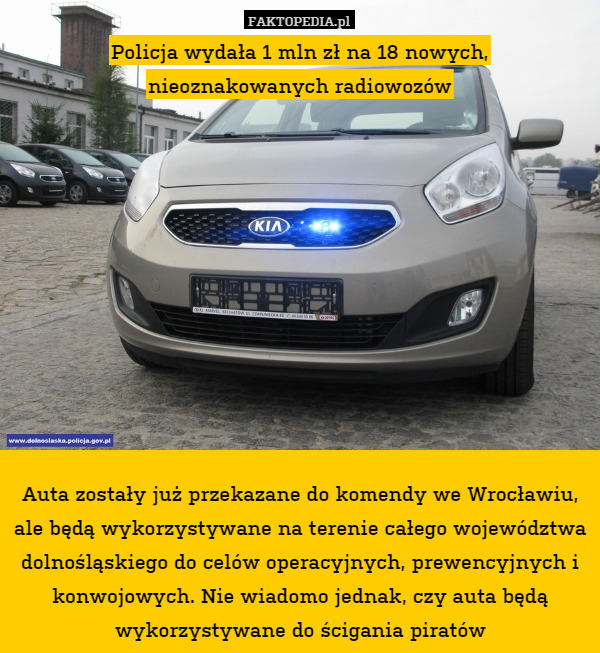 Policja wydała 1 mln zł na 18 nowych,
nieoznakowanych radiowozów











Auta zostały już przekazane do komendy we Wrocławiu, ale będą wykorzystywane na terenie całego województwa dolnośląskiego do celów operacyjnych, prewencyjnych i konwojowych. Nie wiadomo jednak, czy auta będą wykorzystywane do ścigania piratów 