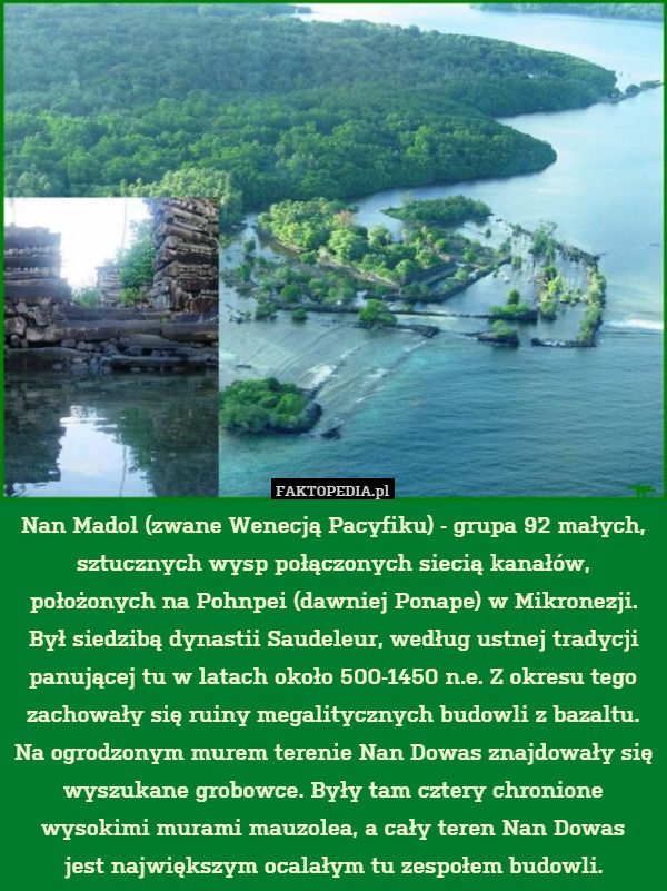 Nan Madol (zwane Wenecją Pacyfiku) - grupa 92 małych, sztucznych wysp połączonych siecią kanałów, położonych na Pohnpei (dawniej Ponape) w Mikronezji. Był siedzibą dynastii Saudeleur, według ustnej tradycji panującej tu w latach około 500-1450 n.e. Z okresu tego zachowały się ruiny megalitycznych budowli z bazaltu. Na ogrodzonym murem terenie Nan Dowas znajdowały się wyszukane grobowce. Były tam cztery chronione wysokimi murami mauzolea, a cały teren Nan Dowas
jest największym ocalałym tu zespołem budowli. 
