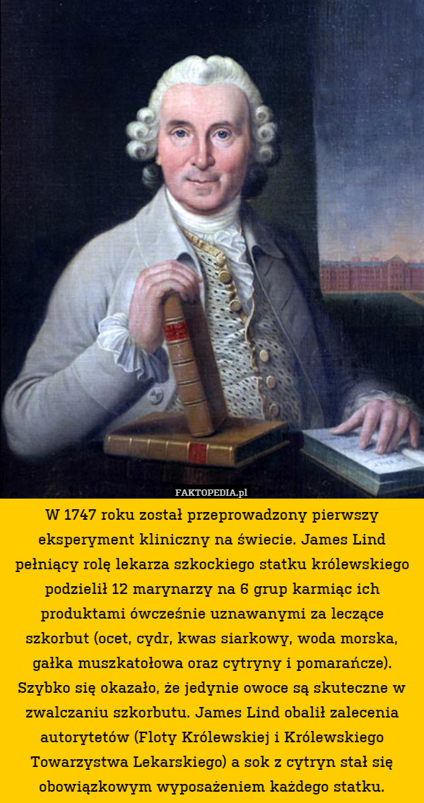 W 1747 roku został przeprowadzony pierwszy eksperyment kliniczny na świecie. James Lind pełniący rolę lekarza szkockiego statku królewskiego podzielił 12 marynarzy na 6 grup karmiąc ich produktami ówcześnie uznawanymi za leczące szkorbut (ocet, cydr, kwas siarkowy, woda morska, gałka muszkatołowa oraz cytryny i pomarańcze). Szybko się okazało, że jedynie owoce są skuteczne w zwalczaniu szkorbutu. James Lind obalił zalecenia autorytetów (Floty Królewskiej i Królewskiego Towarzystwa Lekarskiego) a sok z cytryn stał się obowiązkowym wyposażeniem każdego statku. 