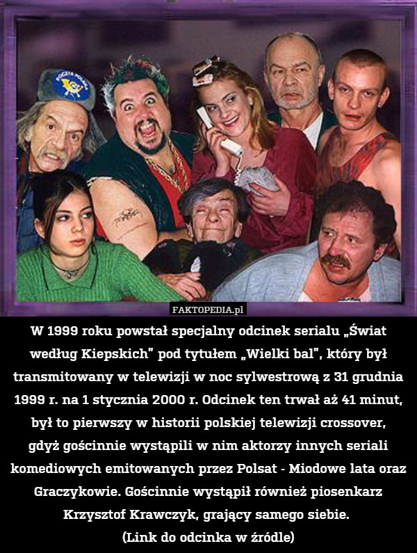 W 1999 roku powstał specjalny odcinek serialu „Świat według Kiepskich” pod tytułem „Wielki bal”, który był transmitowany w telewizji w noc sylwestrową z 31 grudnia 1999 r. na 1 stycznia 2000 r. Odcinek ten trwał aż 41 minut, był to pierwszy w historii polskiej telewizji crossover,
gdyż gościnnie wystąpili w nim aktorzy innych seriali komediowych emitowanych przez Polsat - Miodowe lata oraz Graczykowie. Gościnnie wystąpił również piosenkarz Krzysztof Krawczyk, grający samego siebie. 
(Link do odcinka w źródle) 