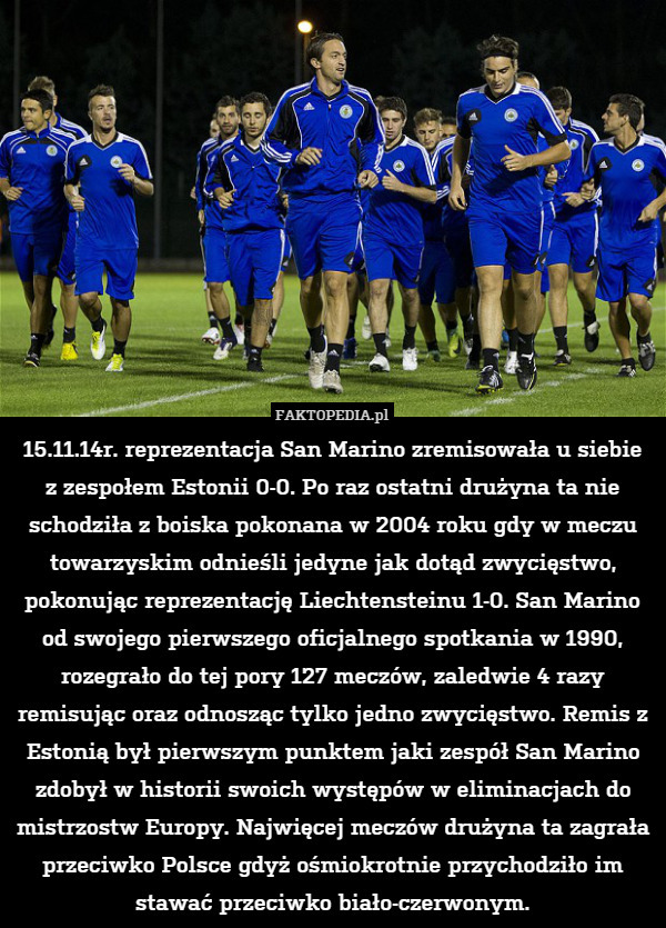 15.11.14r. reprezentacja San Marino zremisowała u siebie
z zespołem Estonii 0-0. Po raz ostatni drużyna ta nie schodziła z boiska pokonana w 2004 roku gdy w meczu towarzyskim odnieśli jedyne jak dotąd zwycięstwo, pokonując reprezentację Liechtensteinu 1-0. San Marino od swojego pierwszego oficjalnego spotkania w 1990, rozegrało do tej pory 127 meczów, zaledwie 4 razy remisując oraz odnosząc tylko jedno zwycięstwo. Remis z Estonią był pierwszym punktem jaki zespół San Marino zdobył w historii swoich występów w eliminacjach do mistrzostw Europy. Najwięcej meczów drużyna ta zagrała przeciwko Polsce gdyż ośmiokrotnie przychodziło im stawać przeciwko biało-czerwonym. 