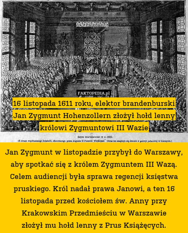 16 listopada 1611 roku, elektor brandenburski
Jan Zygmunt Hohenzollern złożył hołd lenny królowi Zygmuntowi III Wazie

Jan Zygmunt w listopadzie przybył do Warszawy, aby spotkać się z królem Zygmuntem III Wazą.
Celem audiencji była sprawa regencji księstwa pruskiego. Król nadał prawa Janowi, a ten 16 listopada przed kościołem św. Anny przy Krakowskim Przedmieściu w Warszawie
złożył mu hołd lenny z Prus Książęcych. 