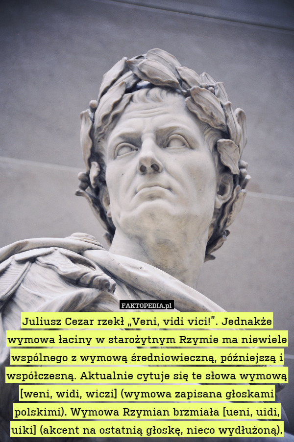Juliusz Cezar rzekł „Veni, vidi vici!”. Jednakże wymowa łaciny w starożytnym Rzymie ma niewiele wspólnego z wymową średniowieczną, późniejszą i współczesną. Aktualnie cytuje się te słowa wymową [weni, widi, wiczi] (wymowa zapisana głoskami polskimi). Wymowa Rzymian brzmiała [ueni, uidi, uiki] (akcent na ostatnią głoskę, nieco wydłużoną). 