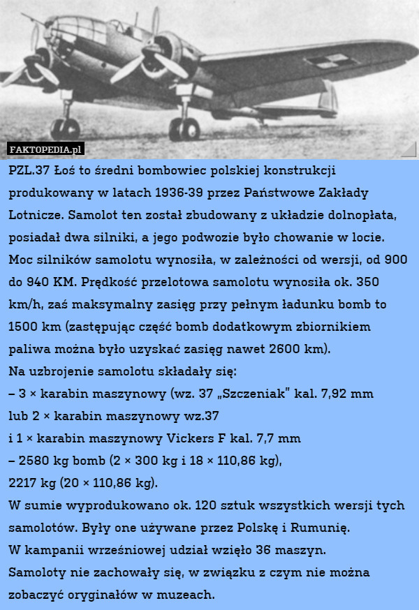 PZL.37 Łoś to średni bombowiec polskiej konstrukcji produkowany w latach 1936-39 przez Państwowe Zakłady Lotnicze. Samolot ten został zbudowany z układzie dolnopłata, posiadał dwa silniki, a jego podwozie było chowanie w locie. 
Moc silników samolotu wynosiła, w zależności od wersji, od 900 do 940 KM. Prędkość przelotowa samolotu wynosiła ok. 350 km/h, zaś maksymalny zasięg przy pełnym ładunku bomb to 1500 km (zastępując część bomb dodatkowym zbiornikiem paliwa można było uzyskać zasięg nawet 2600 km).
Na uzbrojenie samolotu składały się: 
– 3 × karabin maszynowy (wz. 37 „Szczeniak” kal. 7,92 mm
lub 2 × karabin maszynowy wz.37
i 1 × karabin maszynowy Vickers F kal. 7,7 mm
– 2580 kg bomb (2 × 300 kg i 18 × 110,86 kg),
2217 kg (20 × 110,86 kg).
W sumie wyprodukowano ok. 120 sztuk wszystkich wersji tych samolotów. Były one używane przez Polskę i Rumunię.
W kampanii wrześniowej udział wzięło 36 maszyn.
Samoloty nie zachowały się, w związku z czym nie można zobaczyć oryginałów w muzeach. 