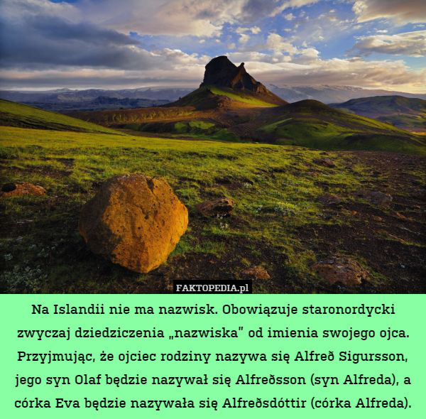 Na Islandii nie ma nazwisk. Obowiązuje staronordycki zwyczaj dziedziczenia „nazwiska” od imienia swojego ojca. Przyjmując, że ojciec rodziny nazywa się Alfreð Sigursson, jego syn Olaf będzie nazywał się Alfreðsson (syn Alfreda), a córka Eva będzie nazywała się Alfreðsdóttir (córka Alfreda). 