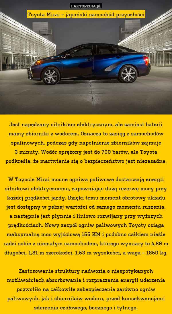 Toyota Mirai – japoński samochód przyszłości











Jest napędzany silnikiem elektrycznym, ale zamiast baterii mamy zbiorniki z wodorem. Oznacza to zasięg z samochodów spalinowych, podczas gdy napełnienie zbiorników zajmuje
3 minuty. Wodór sprężony jest do 700 barów, ale Toyota podkreśla, że martwienie się o bezpieczeństwo jest niezasadne.

W Toyocie Mirai mocne ogniwa paliwowe dostarczają energii silnikowi elektrycznemu, zapewniając dużą rezerwę mocy przy każdej prędkości jazdy. Dzięki temu moment obrotowy układu jest dostępny w pełnej wartości od samego momentu ruszenia,
a następnie jest płynnie i liniowo rozwijany przy wyższych prędkościach. Nowy zespół ogniw paliwowych Toyoty osiąga maksymalną moc wyjściową 155 KM i podobno całkiem nieźle radzi sobie z niemałym samochodem, którego wymiary to 4,89 m długości, 1,81 m szerokości, 1,53 m wysokości, a waga – 1850 kg.

Zastosowanie struktury nadwozia o niespotykanych możliwościach absorbowania i rozpraszania energii uderzenia pozwoliło na całkowite zabezpieczenie zarówno ogniw paliwowych, jak i zbiorników wodoru, przed konsekwencjami zderzenia czołowego, bocznego i tylnego. 