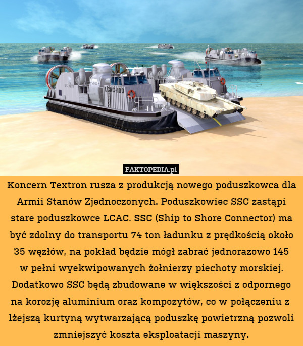 Koncern Textron rusza z produkcją nowego poduszkowca dla Armii Stanów Zjednoczonych. Poduszkowiec SSC zastąpi stare poduszkowce LCAC. SSC (Ship to Shore Connector) ma być zdolny do transportu 74 ton ładunku z prędkością około 35 węzłów, na pokład będzie mógł zabrać jednorazowo 145
w pełni wyekwipowanych żołnierzy piechoty morskiej. Dodatkowo SSC będą zbudowane w większości z odpornego na korozję aluminium oraz kompozytów, co w połączeniu z  lżejszą kurtyną wytwarzającą poduszkę powietrzną pozwoli zmniejszyć koszta eksploatacji maszyny. 