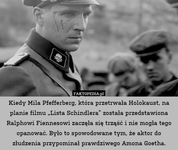 Kiedy Mila Pfefferberg, która przetrwała Holokaust, na planie filmu „Lista Schindlera” została przedstawiona Ralphowi Fiennesowi zaczęła się trząść i nie mogła tego opanować. Było to spowodowane tym, że aktor do złudzenia przypominał prawdziwego Amona Goetha. 