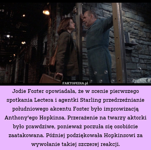 Jodie Foster opowiadała, że w scenie pierwszego spotkania Lectera i agentki Starling przedrzeźnianie południowego akcentu Foster było improwizacją Anthony&apos;ego Hopkinsa. Przerażenie na twarzy aktorki było prawdziwe, ponieważ poczuła się osobiście zaatakowana. Później podziękowała Hopkinsowi za wywołanie takiej szczerej reakcji. 