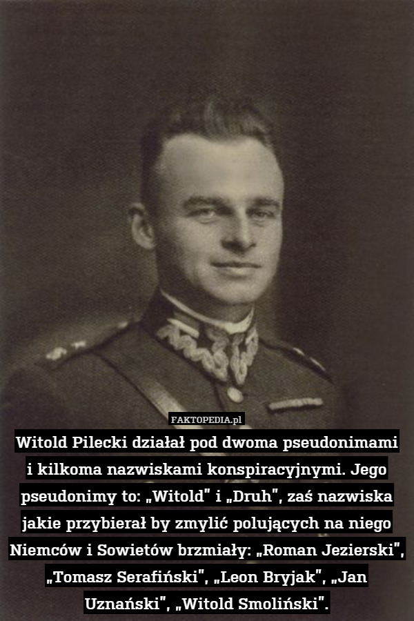 Witold Pilecki działał pod dwoma pseudonimami
i kilkoma nazwiskami konspiracyjnymi. Jego pseudonimy to: „Witold” i „Druh”, zaś nazwiska jakie przybierał by zmylić polujących na niego Niemców i Sowietów brzmiały: „Roman Jezierski”, „Tomasz Serafiński”, „Leon Bryjak”, „Jan Uznański”, „Witold Smoliński”. 