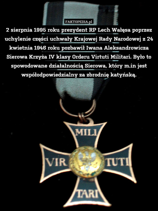 2 sierpnia 1995 roku prezydent RP Lech Wałęsa poprzez uchylenie części uchwały Krajowej Rady Narodowej z 24 kwietnia 1946 roku pozbawił Iwana Aleksandrowicza Sierowa Krzyża IV klasy Orderu Virtuti Militari. Było to spowodowane działalnością Sierowa, który m.in jest współodpowiedzialny za zbrodnię katyńską. 