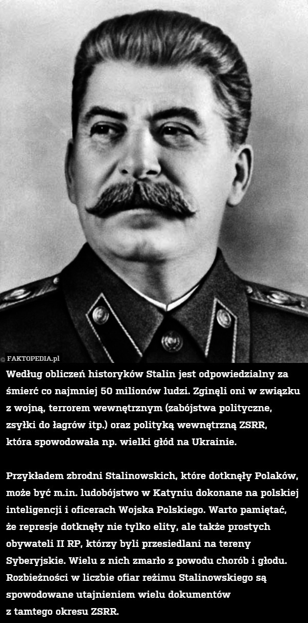 Według obliczeń historyków Stalin jest odpowiedzialny za śmierć co najmniej 50 milionów ludzi. Zginęli oni w związku z wojną, terrorem wewnętrznym (zabójstwa polityczne, zsyłki do łagrów itp.) oraz polityką wewnętrzną ZSRR,
która spowodowała np. wielki głód na Ukrainie.

Przykładem zbrodni Stalinowskich, które dotknęły Polaków, może być m.in. ludobójstwo w Katyniu dokonane na polskiej inteligencji i oficerach Wojska Polskiego. Warto pamiętać,
że represje dotknęły nie tylko elity, ale także prostych obywateli II RP, którzy byli przesiedlani na tereny Syberyjskie. Wielu z nich zmarło z powodu chorób i głodu. Rozbieżności w liczbie ofiar reżimu Stalinowskiego są spowodowane utajnieniem wielu dokumentów
z tamtego okresu ZSRR. 