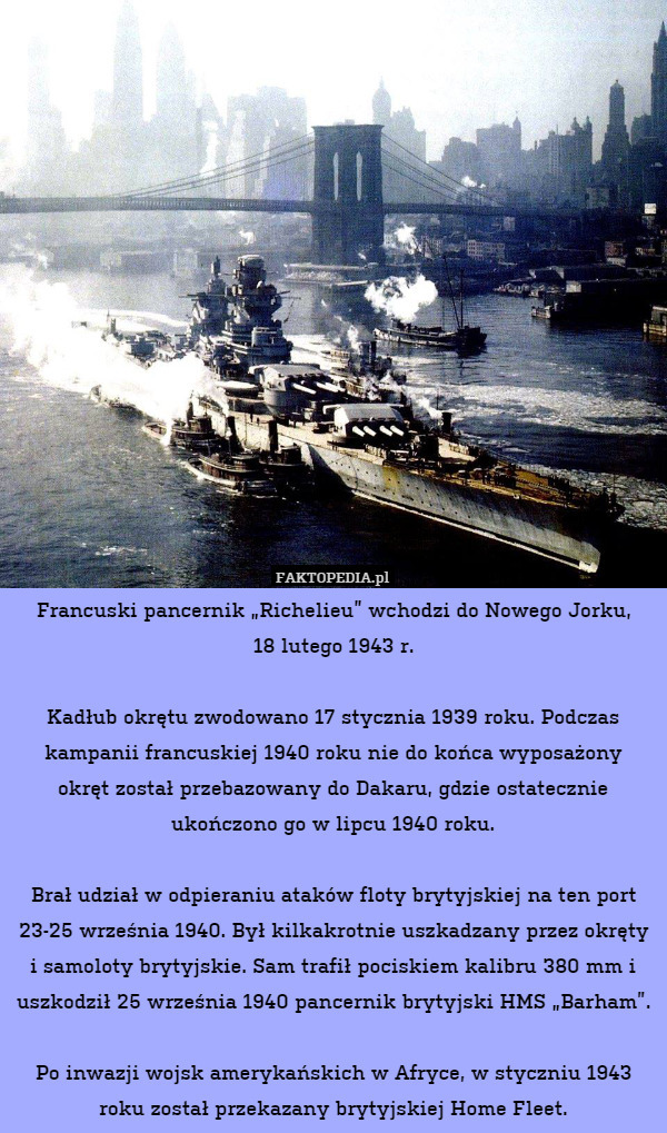Francuski pancernik „Richelieu” wchodzi do Nowego Jorku,
18 lutego 1943 r.

Kadłub okrętu zwodowano 17 stycznia 1939 roku. Podczas kampanii francuskiej 1940 roku nie do końca wyposażony
okręt został przebazowany do Dakaru, gdzie ostatecznie ukończono go w lipcu 1940 roku.

Brał udział w odpieraniu ataków floty brytyjskiej na ten port 23-25 września 1940. Był kilkakrotnie uszkadzany przez okręty i samoloty brytyjskie. Sam trafił pociskiem kalibru 380 mm i uszkodził 25 września 1940 pancernik brytyjski HMS „Barham”.

Po inwazji wojsk amerykańskich w Afryce, w styczniu 1943 roku został przekazany brytyjskiej Home Fleet. 