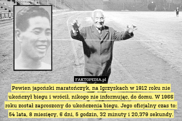 Pewien japoński maratończyk, na Igrzyskach w 1912 roku nie ukończył biegu i wrócił, nikogo nie informując, do domu. W 1966 roku został zaproszony do ukończenia biegu. Jego oficjalny czas to: 54 lata, 8 miesięcy, 6 dni, 5 godzin, 32 minuty i 20,379 sekundy. 