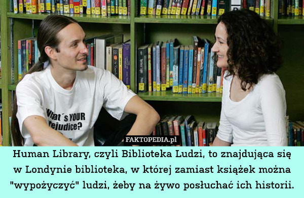 Human Library, czyli Biblioteka Ludzi, to znajdująca się
w Londynie biblioteka, w której zamiast książek można "wypożyczyć" ludzi, żeby na żywo posłuchać ich historii. 