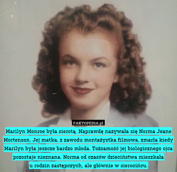 Marilyn Monroe była sierotą. Naprawdę nazywała się Norma Jeane Mortenson. Jej matka, z zawodu montażystka filmowa, zmarła kiedy Marilyn była jeszcze bardzo młoda. Tożsamość jej biologicznego ojca pozostaje nieznana. Norma od czasów dzieciństwa mieszkała
u rodzin zastępczych, ale głównie w sierocińcu. 