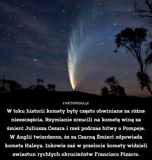 W toku historii komety były często obwiniane za różne nieszczęścia. Rzymianie zrzucili na kometę winę za śmierć Juliusza Cezara i rzeź podczas bitwy o Pompeje.
W Anglii twierdzono, że za Czarną Śmierć odpowiada kometa Haleya. Inkowie zaś w przelocie komety widzieli zwiastun rychłych okrucieństw Francisco Pizarro. 