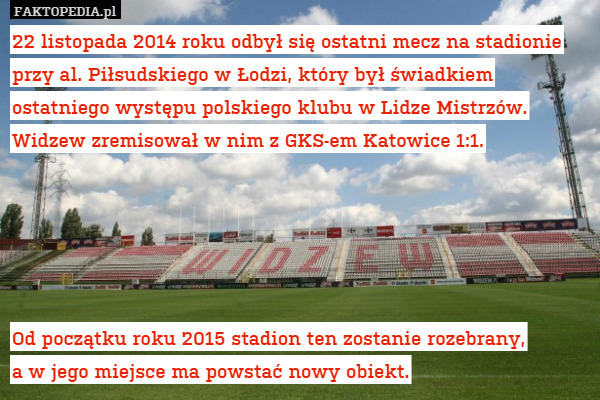 22 listopada 2014 roku odbył się ostatni mecz na stadionie przy al. Piłsudskiego w Łodzi, który był świadkiem ostatniego występu polskiego klubu w Lidze Mistrzów. Widzew zremisował w nim z GKS-em Katowice 1:1.





Od początku roku 2015 stadion ten zostanie rozebrany,
a w jego miejsce ma powstać nowy obiekt. 