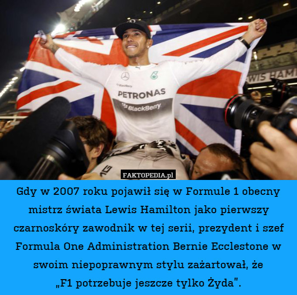 Gdy w 2007 roku pojawił się w Formule 1 obecny mistrz świata Lewis Hamilton jako pierwszy czarnoskóry zawodnik w tej serii, prezydent i szef Formula One Administration Bernie Ecclestone w swoim niepoprawnym stylu zażartował, że
„F1 potrzebuje jeszcze tylko Żyda”. 