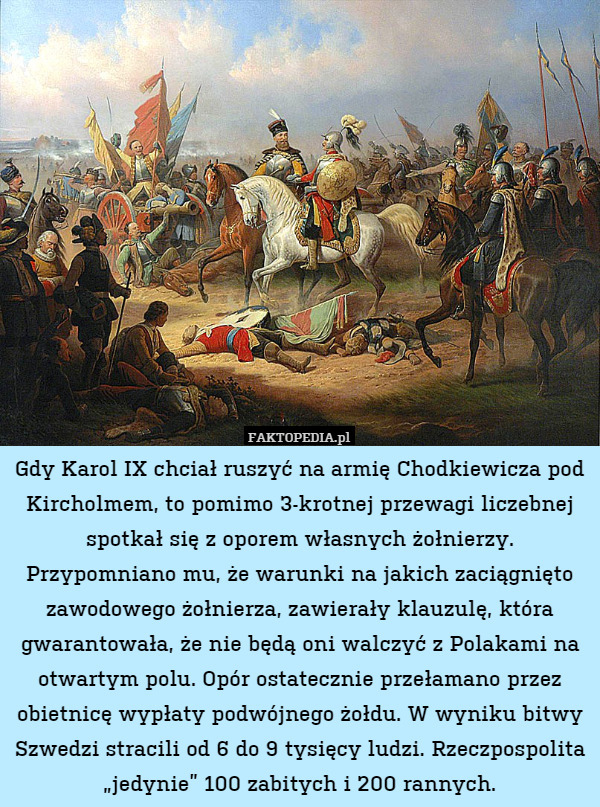 Gdy Karol IX chciał ruszyć na armię Chodkiewicza pod Kircholmem, to pomimo 3-krotnej przewagi liczebnej spotkał się z oporem własnych żołnierzy. Przypomniano mu, że warunki na jakich zaciągnięto zawodowego żołnierza, zawierały klauzulę, która gwarantowała, że nie będą oni walczyć z Polakami na otwartym polu. Opór ostatecznie przełamano przez obietnicę wypłaty podwójnego żołdu. W wyniku bitwy Szwedzi stracili od 6 do 9 tysięcy ludzi. Rzeczpospolita „jedynie” 100 zabitych i 200 rannych. 