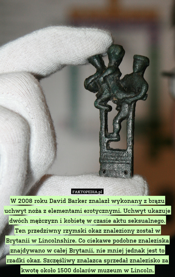 W 2008 roku David Barker znalazł wykonany z brązu uchwyt noża z elementami erotycznymi. Uchwyt ukazuje dwóch mężczyzn i kobietę w czasie aktu seksualnego. Ten przedziwny rzymski okaz znaleziony został w Brytanii w Lincolnshire. Co ciekawe podobne znaleziska znajdywano w całej Brytanii, nie mniej jednak jest to rzadki okaz. Szczęśliwy znalazca sprzedał znalezisko za kwotę około 1500 dolarów muzeum w Lincoln. 