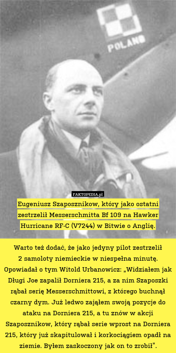 Eugeniusz Szaposznikow, który jako ostatni zestrzelił Messerschmitta Bf 109 na Hawker Hurricane RF-C (V7244) w Bitwie o Anglię.

Warto też dodać, że jako jedyny pilot zestrzelił
2 samoloty niemieckie w niespełna minutę. Opowiadał o tym Witold Urbanowicz: „Widziałem jak Długi Joe zapalił Dorniera 215, a za nim Szaposzki rąbał serię Messerschmittowi, z którego buchnął czarny dym. Już ledwo zająłem swoją pozycje do ataku na Dorniera 215, a tu znów w akcji Szaposznikow, który rąbał serie wprost na Dorniera 215, który już skapitulował i korkociągiem opadł na ziemie. Byłem zaskoczony jak on to zrobił”. 
