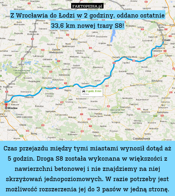 Z Wrocławia do Łodzi w 2 godziny, oddano ostatnie 33,6 km nowej trasy S8!











Czas przejazdu między tymi miastami wynosił dotąd aż 5 godzin. Droga S8 została wykonana w większości z nawierzchni betonowej i nie znajdziemy na niej skrzyżowań jednopoziomowych. W razie potrzeby jest możliwość rozszerzenia jej do 3 pasów w jedną stronę. 