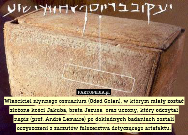 Właściciel słynnego ossuarium (Oded Golan), w którym miały zostać złożone kości Jakuba, brata Jezusa  oraz uczony, który odczytał napis (prof. André Lemaire) po dokładnych badaniach zostali oczyszczeni z zarzutów fałszerstwa dotyczącego artefaktu. 