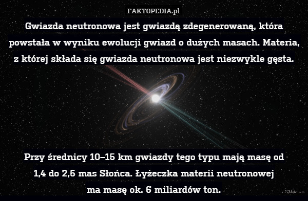 Gwiazda neutronowa jest gwiazdą zdegenerowaną, która powstała w wyniku ewolucji gwiazd o dużych masach. Materia, z której składa się gwiazda neutronowa jest niezwykle gęsta.





Przy średnicy 10–15 km gwiazdy tego typu mają masę od
1,4 do 2,5 mas Słońca. Łyżeczka materii neutronowej
ma masę ok. 6 miliardów ton. 